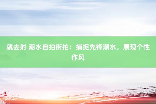 就去射 潮水自拍街拍：捕捉先锋潮水，展现个性作风