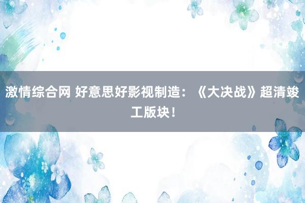 激情综合网 好意思好影视制造：《大决战》超清竣工版块！