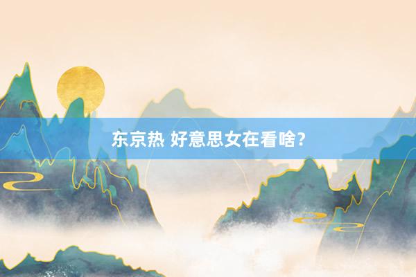 东京热 好意思女在看啥？