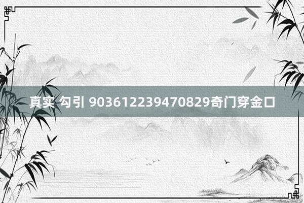 真实 勾引 903612239470829奇门穿金口
