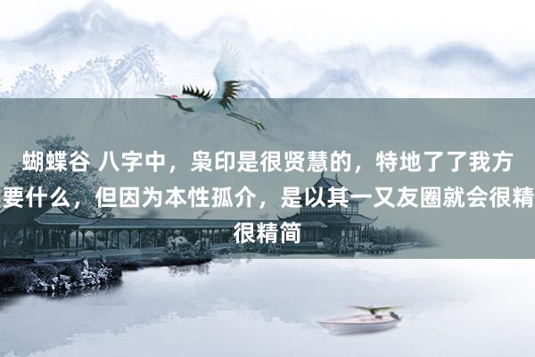 蝴蝶谷 八字中，枭印是很贤慧的，特地了了我方需要什么，但因为本性孤介，是以其一又友圈就会很精简