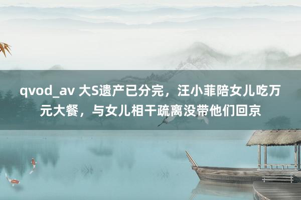 qvod_av 大S遗产已分完，汪小菲陪女儿吃万元大餐，与女儿相干疏离没带他们回京