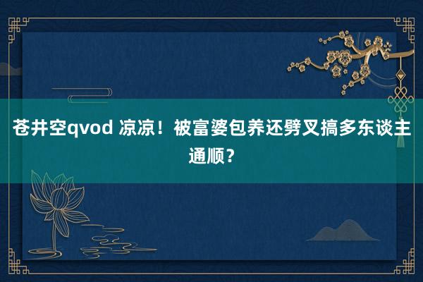 苍井空qvod 凉凉！被富婆包养还劈叉搞多东谈主通顺？