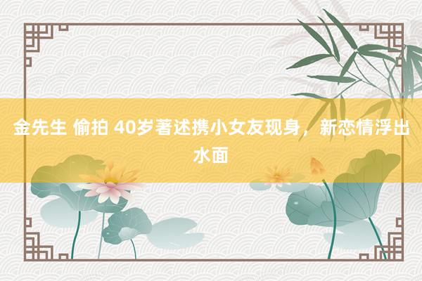 金先生 偷拍 40岁著述携小女友现身，新恋情浮出水面