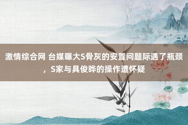 激情综合网 台媒曝大S骨灰的安置问题际遇了瓶颈，S家与具俊晔的操作遭怀疑