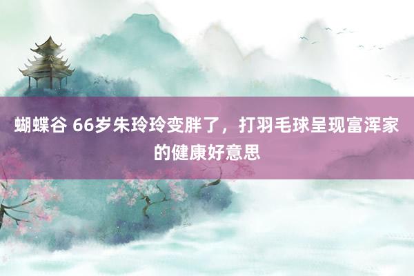 蝴蝶谷 66岁朱玲玲变胖了，打羽毛球呈现富浑家的健康好意思
