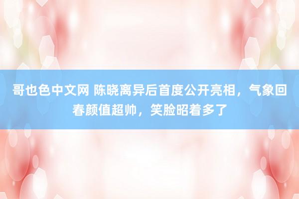 哥也色中文网 陈晓离异后首度公开亮相，气象回春颜值超帅，笑脸昭着多了