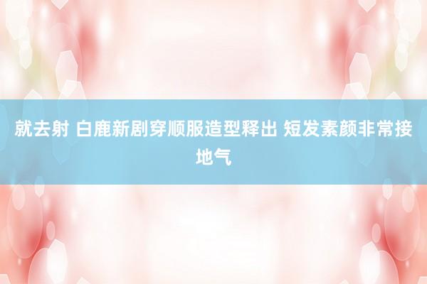 就去射 白鹿新剧穿顺服造型释出 短发素颜非常接地气