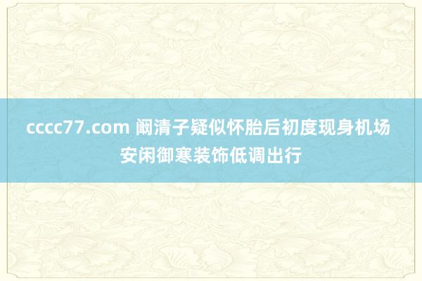 cccc77.com 阚清子疑似怀胎后初度现身机场 安闲御寒装饰低调出行