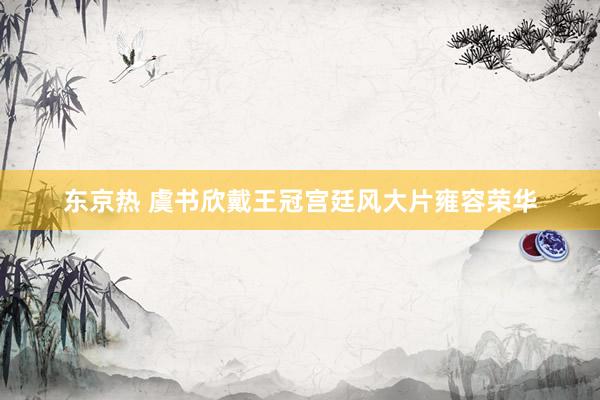 东京热 虞书欣戴王冠宫廷风大片雍容荣华