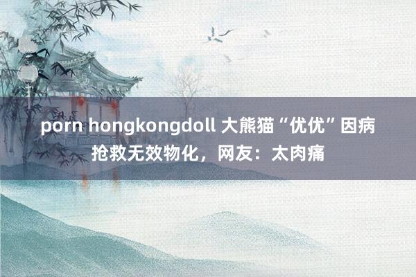 porn hongkongdoll 大熊猫“优优”因病抢救无效物化，网友：太肉痛